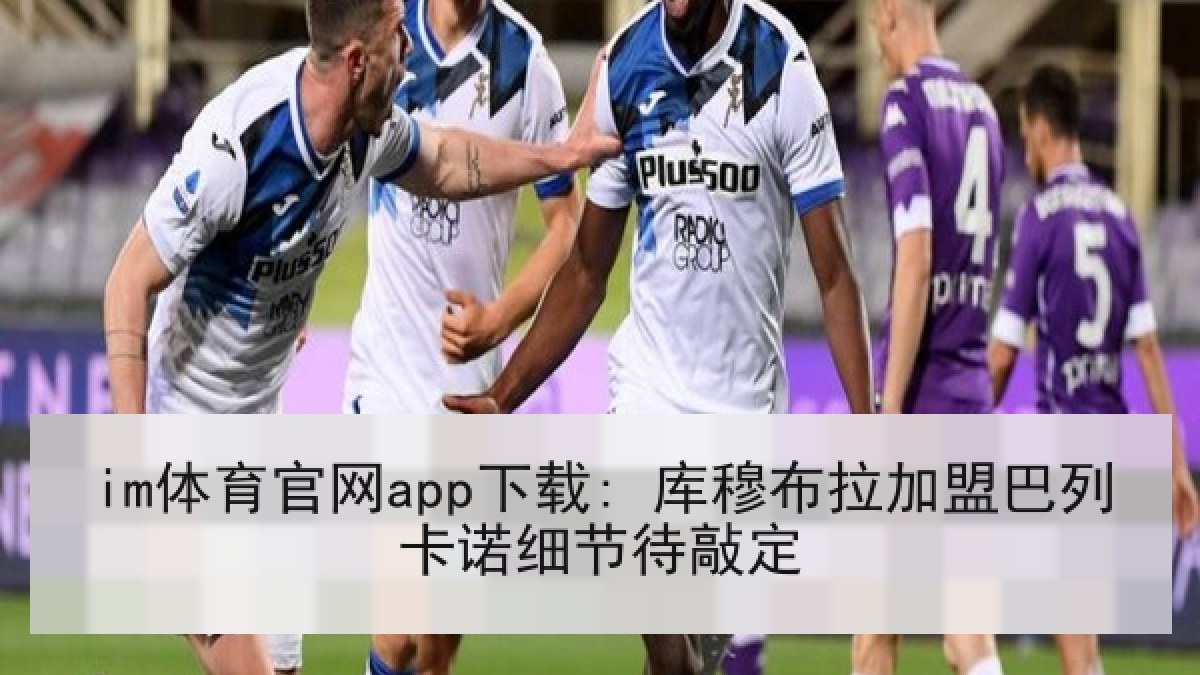 im体育官网app下载: 库穆布拉加盟巴列卡诺细节待敲定 im体育官网app下载: 库穆布拉加盟巴列卡诺细节待敲定