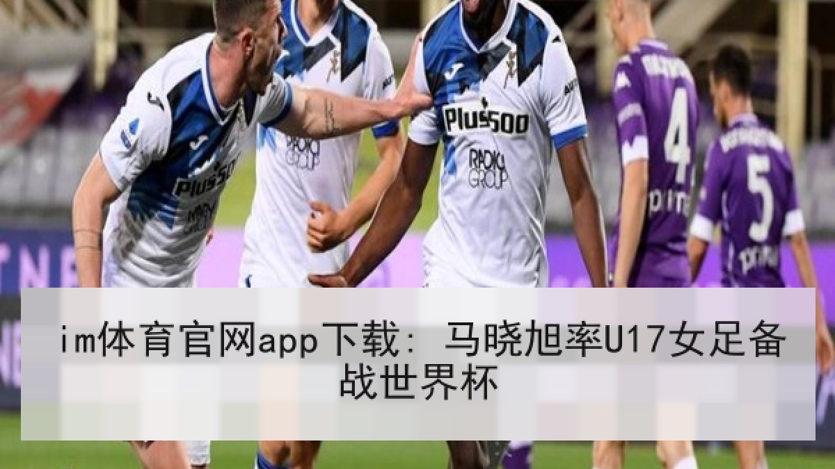 im体育官网app下载: 马晓旭率U17女足备战世界杯